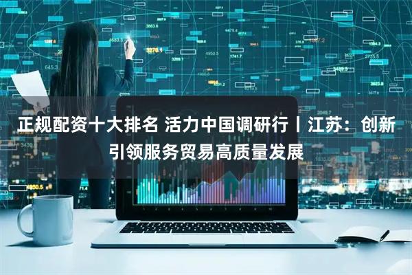 正规配资十大排名 活力中国调研行丨江苏：创新引领服务贸易高质量发展