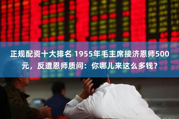 正规配资十大排名 1955年毛主席接济恩师500元，反遭恩师质问：你哪儿来这么多钱？