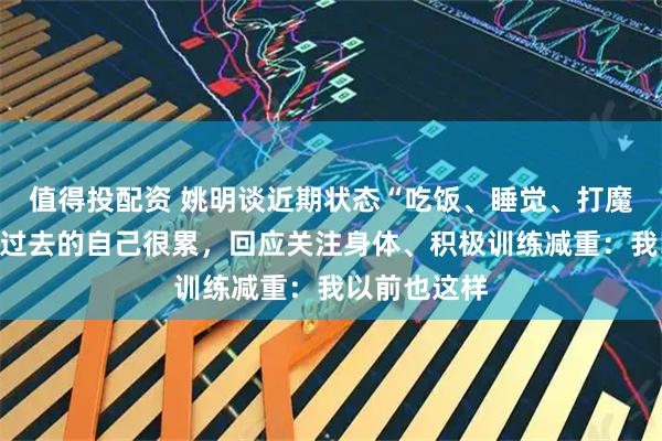 值得投配资 姚明谈近期状态“吃饭、睡觉、打魔兽”，否认过去的自己很累，回应关注身体、积极训练减重：我以前也这样