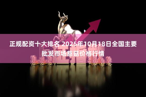 正规配资十大排名 2025年10月18日全国主要批发市场慈菇价格行情