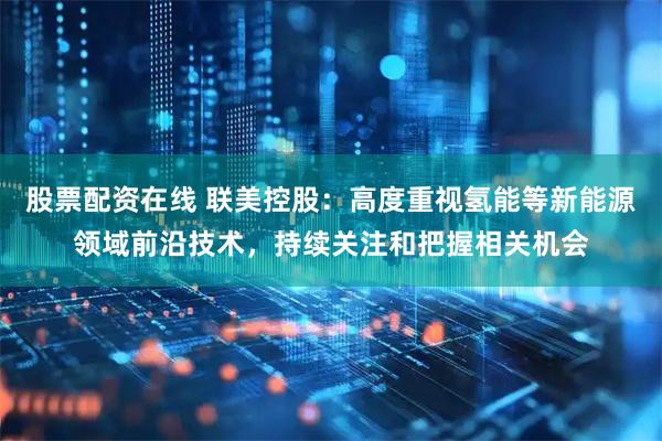 股票配资在线 联美控股：高度重视氢能等新能源领域前沿技术，持续关注和把握相关机会