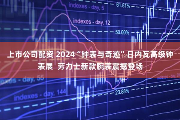 上市公司配资 2024“钟表与奇迹”日内瓦高级钟表展  劳力士新款腕表震撼登场