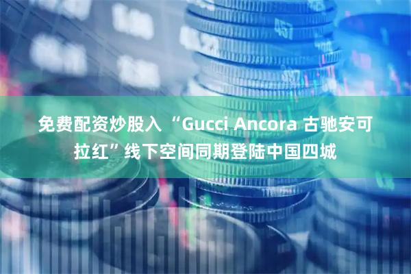 免费配资炒股入 “Gucci Ancora 古驰安可拉红”线下空间同期登陆中国四城