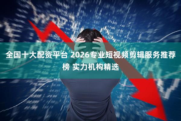 全国十大配资平台 2026专业短视频剪辑服务推荐榜 实力机构精选