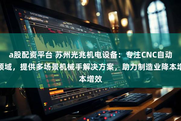 a股配资平台 苏州光兆机电设备：专注CNC自动化领域，提供多场景机械手解决方案，助力制造业降本增效