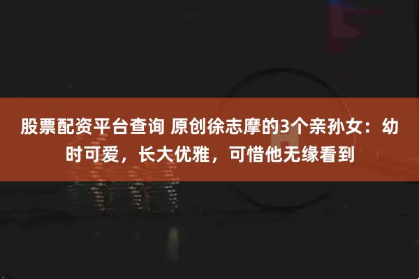 股票配资平台查询 原创徐志摩的3个亲孙女：幼时可爱，长大优雅，可惜他无缘看到