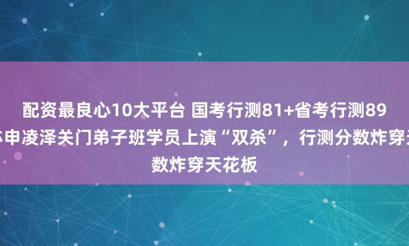 配资最良心10大平台 国考行测81+省考行测89.8！亦申凌泽关门弟子班学员上演“双杀”，行测分数炸穿天花板