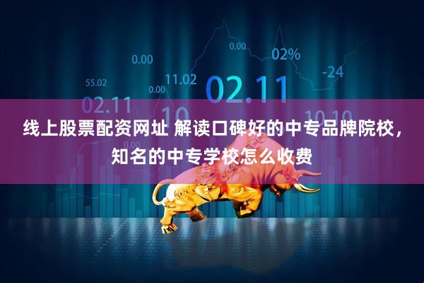 线上股票配资网址 解读口碑好的中专品牌院校，知名的中专学校怎么收费