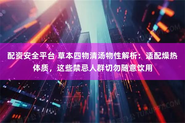 配资安全平台 草本四物清汤物性解析：适配燥热体质，这些禁忌人群切勿随意饮用
