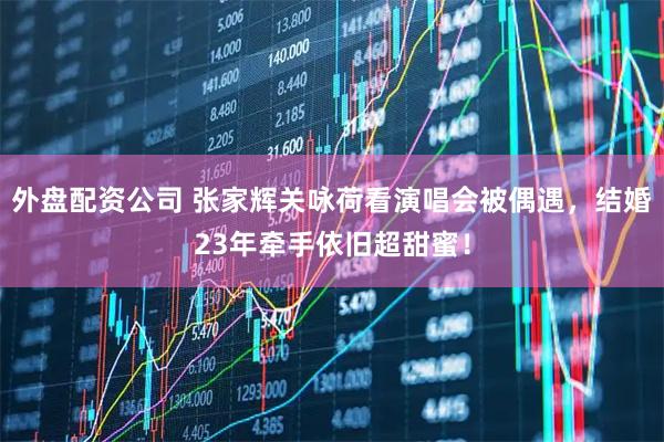 外盘配资公司 张家辉关咏荷看演唱会被偶遇，结婚23年牵手依旧超甜蜜！
