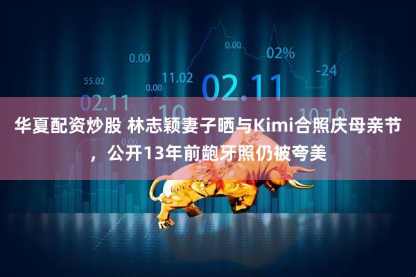 华夏配资炒股 林志颖妻子晒与Kimi合照庆母亲节，公开13年前龅牙照仍被夸美