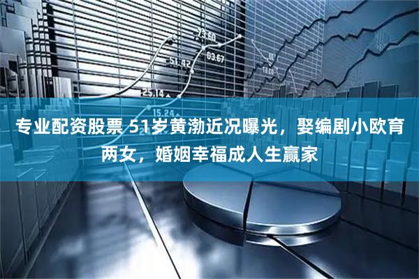专业配资股票 51岁黄渤近况曝光，娶编剧小欧育两女，婚姻幸福成人生赢家