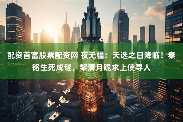 配资首富股票配资网 夜无疆：天选之日降临！秦铭生死成谜，黎清月跪求上使寻人