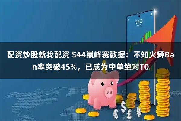 配资炒股就找配资 S44巅峰赛数据：不知火舞Ban率突破45%，已成为中单绝对T0