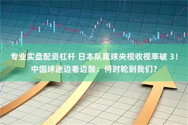 专业实盘配资杠杆 日本队赢球央视收视率破 3！中国球迷边看边酸：何时轮到我们？