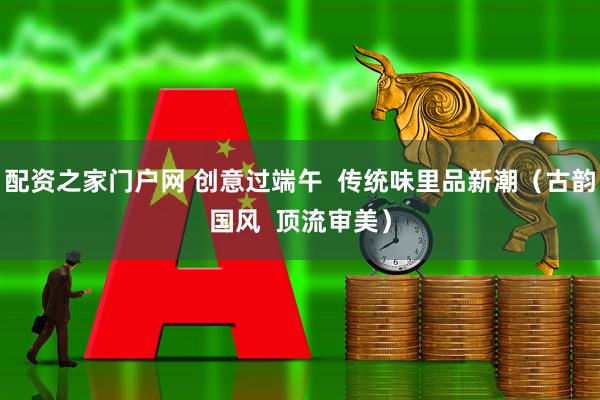 配资之家门户网 创意过端午  传统味里品新潮（古韵国风  顶流审美）