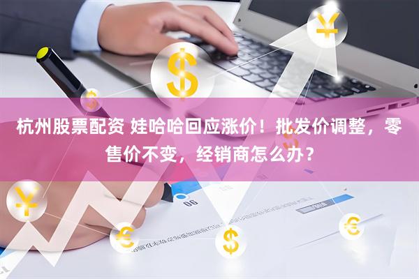 杭州股票配资 娃哈哈回应涨价！批发价调整，零售价不变，经销商怎么办？